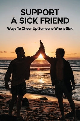 Support A Sick Friend: Ways To Cheer Up Someone Who Is Sick: What To Say To A Sick Friend by Walt, Deanna