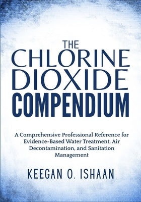 The Chlorine Dioxide Compendium: A Comprehensive Professional Reference for Evidence-Based Water Treatment, Air Decontamination, and Sanitation Manage by O. Ishaan, Keegan