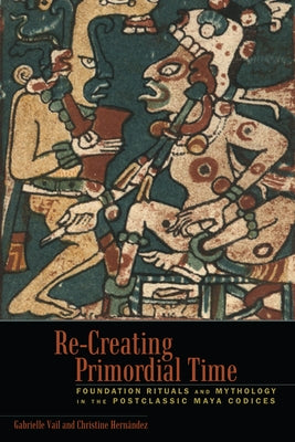 Re-Creating Primordial Time: Foundation Rituals and Mythology in the Postclassic Maya Codices by Vail, Gabrielle