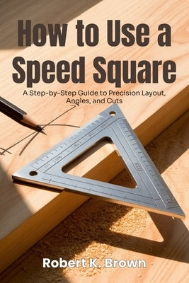 How to Use a Speed Square: A Step-by-Step Guide to Precision Layout, Angles, and Cuts by K. Brown, Robert