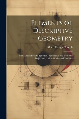 Elements of Descriptive Geometry: With Applications to Spherical, Perspective and Isometric Projections, and to Shades and Shadows by Church, Albert Ensign