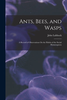 Ants, Bees, and Wasps: A Record of Observations On the Habits of the Social Hymenoptera by Lubbock, John