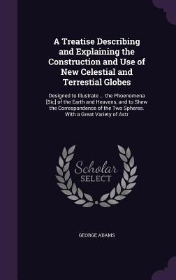 A Treatise Describing and Explaining the Construction and Use of New Celestial and Terrestial Globes: Designed to Illustrate ... the Phoenomena [Sic] by Adams, George
