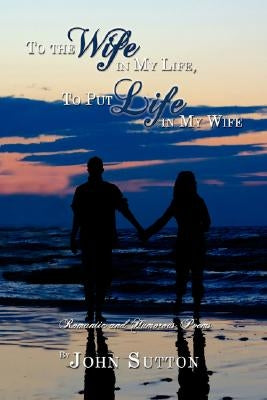 To the Wife in My Life, to Put Life in My Wife: Romantic and Humorous Poems by Sutton, John