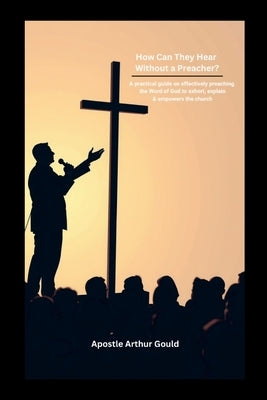 How Can They Hear Without A Preacher?: A Practical guide on effectively preaching the Word of God to exhort, explain & empower the church by Gould, Apostle Arthur