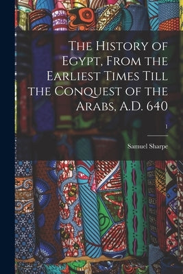 The History of Egypt, From the Earliest Times Till the Conquest of the Arabs, A.D. 640; 1 by Sharpe, Samuel 1799-1881