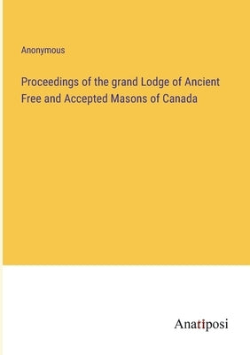 Proceedings of the grand Lodge of Ancient Free and Accepted Masons of Canada by Anonymous