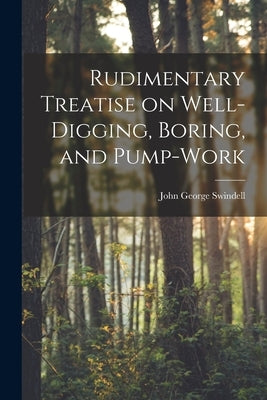 Rudimentary Treatise on Well-Digging, Boring, and Pump-Work by Swindell, John George
