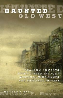 Haunted Old West: Phantom Cowboys, Spirit-Filled Saloons, Mystical Mine Camps, and Spectral Indians by Mayo, Matthew P.