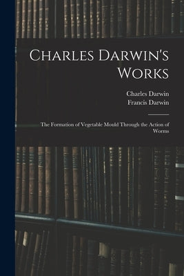 Charles Darwin's Works: The Formation of Vegetable Mould Through the Action of Worms by Darwin, Francis