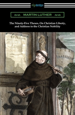 The Ninety-Five Theses, On Christian Liberty, and Address to the Christian Nobility by Luther, Martin