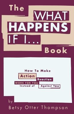 The WHAT HAPPENS IF I... Book: How To Make Action/Reaction Work For You Instead of Against You by Thompson, Betsy Otter