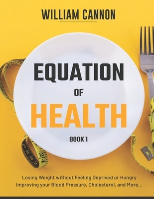 Equation of Health: Losing Weight without Feeling Deprived or Hungry Improving your Blood Pressure, Cholesterol, and More - Book 1 by Cannon, William