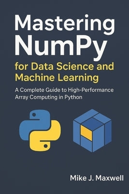 Mastering NumPy for Data Science and Machine Learning: A Complete Guide to High-Performance Array Computing in Python by Maxwell, Mike J.