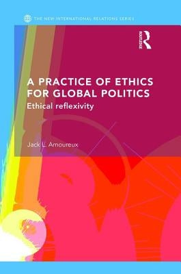 A Practice of Ethics for Global Politics: Ethical Reflexivity by L. Amoureux, Jack