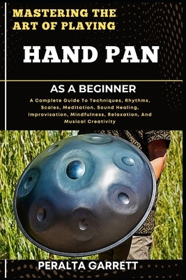 Mastering the Art of Playing Hand Pan as a Beginner: A Complete Guide To Techniques, Rhythms, Scales, Meditation, Sound Healing, Improvisation, Mindfu by Garrett, Peralta