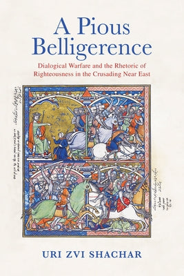 A Pious Belligerence: Dialogical Warfare and the Rhetoric of Righteousness in the Crusading Near East by Shachar, Uri Zvi