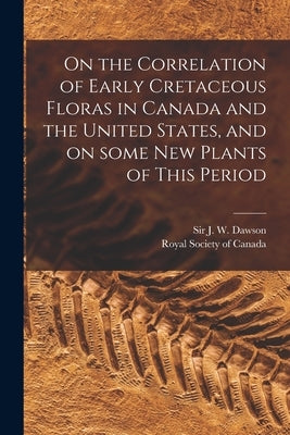 On the Correlation of Early Cretaceous Floras in Canada and the United States, and on Some New Plants of This Period [microform] by Dawson, J. W. (John William)