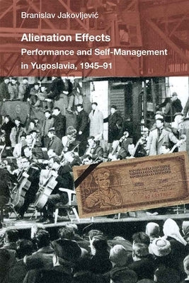Alienation Effects: Performance and Self-Management in Yugoslavia, 1945-91 by Jakovljevic, Branislav