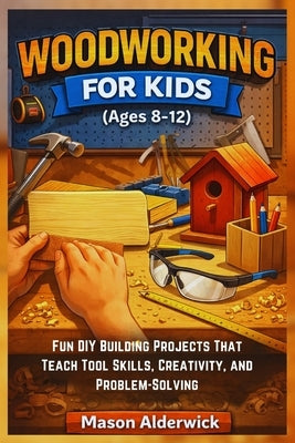 Woodworking For Kids (Ages 8-12): Fun DIY Building Projects That Teach Tool Skills, Creativity, and Problem-Solving by Alderwick, Mason