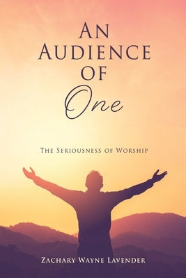 An Audience of One: The Seriousness of Worship by Lavender, Zachary Wayne