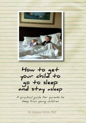 How to get your child to go to sleep and stay asleep: A practical guide for parents to sleep train young children by Wirth, Kirsten