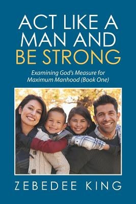 Act Like a Man and Be Strong: Examining God's Measure for Maximum Manhood Book One by King, Zebedee