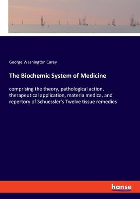 The Biochemic System of Medicine: comprising the theory, pathological action, therapeutical application, materia medica, and repertory of Schuessler's by Carey, George Washington