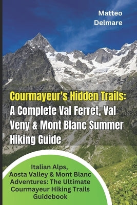 Courmayeur's Hidden Trails: A Complete Val Ferret, Val Veny & Mont Blanc Summer Hiking Guide: Italian Alps, Aosta Valley & Mont Blanc Adventures: The by Delmare, Matteo
