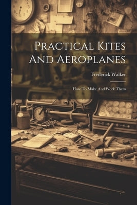 Practical Kites And Aëroplanes: How To Make And Work Them by Walker, Frederick