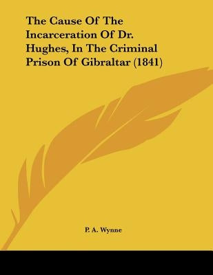 The Cause Of The Incarceration Of Dr. Hughes, In The Criminal Prison Of Gibraltar (1841) by Wynne, P. A.