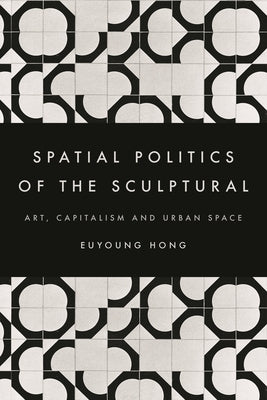 Spatial Politics of the Sculptural: Art, Capitalism and the Urban Space by Hong, Euyoung