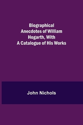 Biographical Anecdotes Of William Hogarth, With A Catalogue Of His Works by Nichols, John
