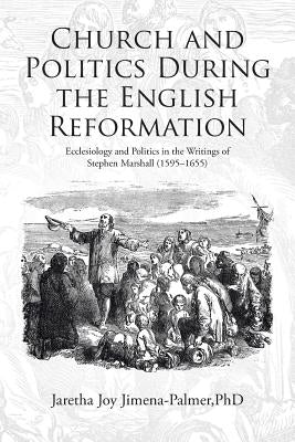 Church and Politics During the English Reformation: Ecclesiology and Politics in the Writings of Stephen Marshall (1595-1655) by Jimena-Palmer, Jaretha Joy