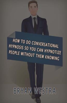 How To Do Conversational Hypnosis: So You Can Hypnotize People Without Them Knowing by Westra, Bryan