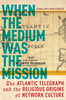 When the Medium Was the Mission: The Atlantic Telegraph and the Religious Origins of Network Culture by Supp-Montgomerie, Jenna