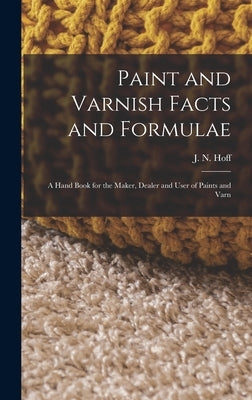 Paint and Varnish Facts and Formulae: A Hand Book for the Maker, Dealer and User of Paints and Varn by Hoff, J. N.