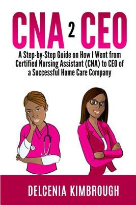 CNA to CEO: A Step-by-Step Guide on How I Went From Certified Nursing Assistant (CNA) to CEO of A Successful Home Care Company by Kimbrough, Delcenia