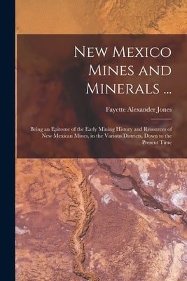 New Mexico Mines and Minerals ...: Being an Epitome of the Early Mining History and Resources of New Mexican Mines, in the Various Districts, Down to by Jones, Fayette Alexander