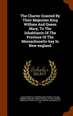 The Charter Granted By Their Majesties King William And Queen Mary, To The Inhabitants Of The Province Of The Massachusetts-bay In New-england by Massachusetts