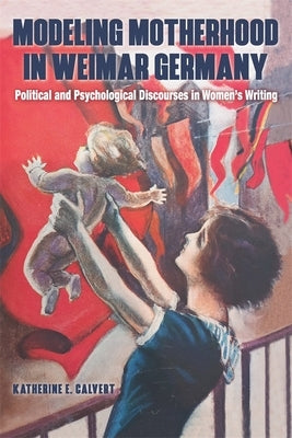 Modeling Motherhood in Weimar Germany: Political and Psychological Discourses in Women's Writing by Calvert, Katherine E.