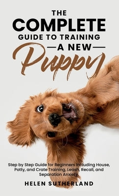 The Complete Guide To Training A New Puppy: Step by Step Guide for Beginners Including House, Potty, and Crate Training, Leash, Recall, and Separation by Sutherland, Helen