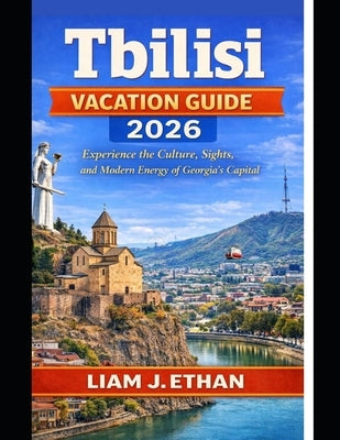 Tbilisi Vacation Guide 2026: Experience the Culture, Sights, and Modern Energy of Georgia's Capital by Ethan, Liam J.