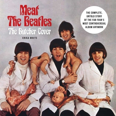 Meat the Beatles: The Butcher Cover: The Complete, Untold Story of the Fab Four's Most Controversial Album Artwork by White, Erika