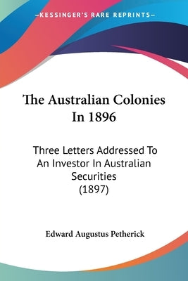 The Australian Colonies In 1896: Three Letters Addressed To An Investor In Australian Securities (1897) by Petherick, Edward Augustus