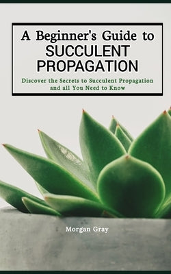 A Beginner's Guide to Succulent Propagation: Discover the Secrets to Succulent Propagation and all You Need to Know by Gray, Morgan