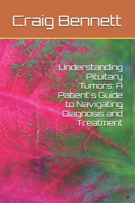 Understanding Pituitary Tumors: A Patient's Guide to Navigating Diagnosis and Treatment by Bennett, Craig