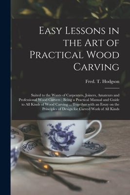 Easy Lessons in the Art of Practical Wood Carving: Suited to the Wants of Carpenters, Joiners, Amateurs and Professional Wood Carvers; Being a Practic by Hodgson, Fred T. (Frederick Thomas)