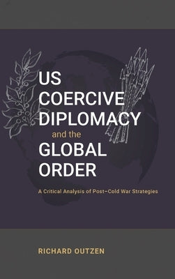 US Coercive Diplomacy and the Global Order: A Critical Analysis of Post-Cold War Strategies by Outzen, Richard