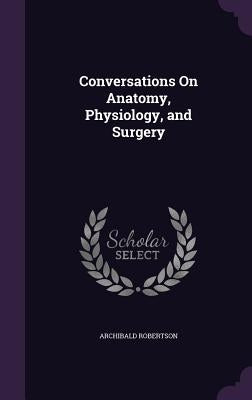 Conversations On Anatomy, Physiology, and Surgery by Robertson, Archibald